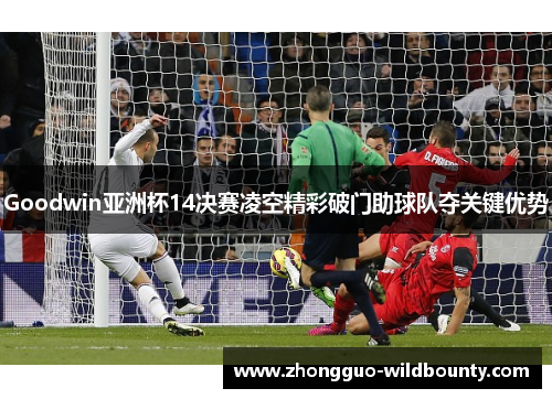 Goodwin亚洲杯14决赛凌空精彩破门助球队夺关键优势