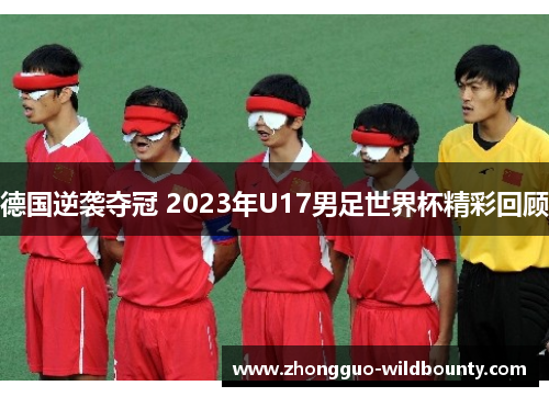 德国逆袭夺冠 2023年U17男足世界杯精彩回顾