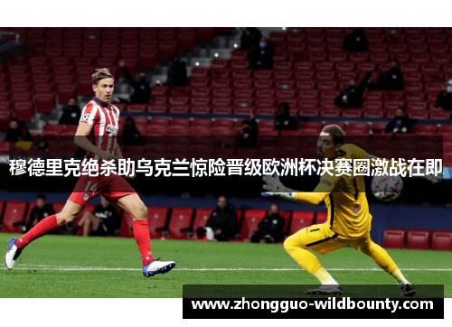 穆德里克绝杀助乌克兰惊险晋级欧洲杯决赛圈激战在即