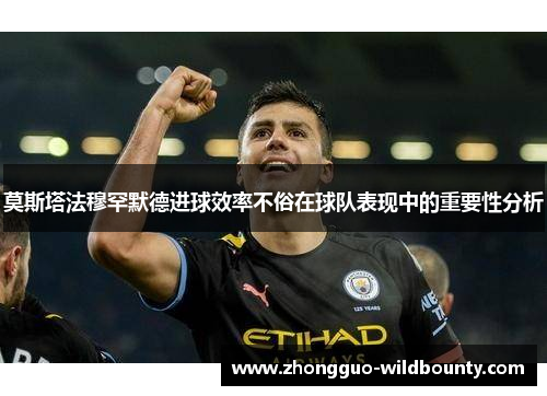 莫斯塔法穆罕默德进球效率不俗在球队表现中的重要性分析