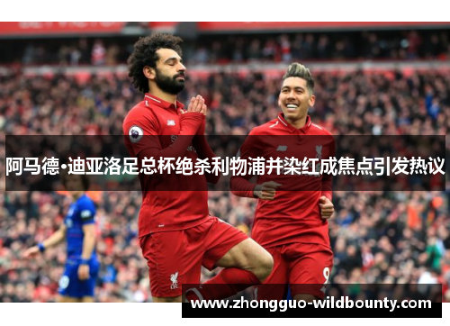 阿马德·迪亚洛足总杯绝杀利物浦并染红成焦点引发热议