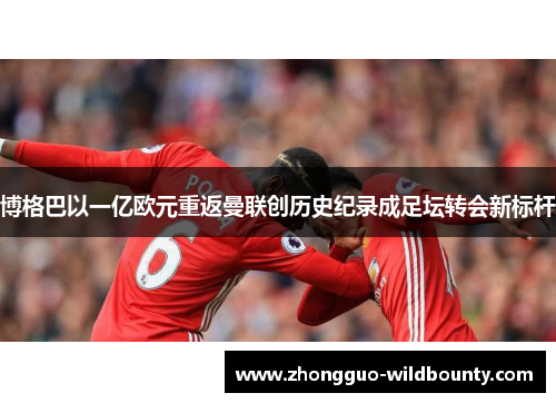 博格巴以一亿欧元重返曼联创历史纪录成足坛转会新标杆 博格巴以一亿欧元重返曼联创历史纪录成足坛转会新标杆
