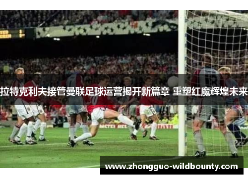拉特克利夫接管曼联足球运营揭开新篇章 重塑红魔辉煌未来 拉特克利夫接管曼联足球运营揭开新篇章 重塑红魔辉煌未来